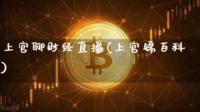 上官聊财经直播(上官锦百科)_https://www.huakunhengjia.com_股票资讯_第1张