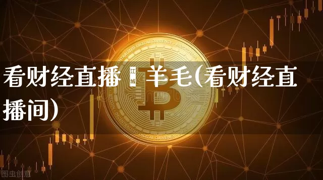 看财经直播薅羊毛(看财经直播间)_https://www.huakunhengjia.com_股票资讯_第1张