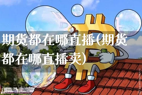 期货都在哪直播(期货都在哪直播卖)_https://www.huakunhengjia.com_期货资讯_第1张