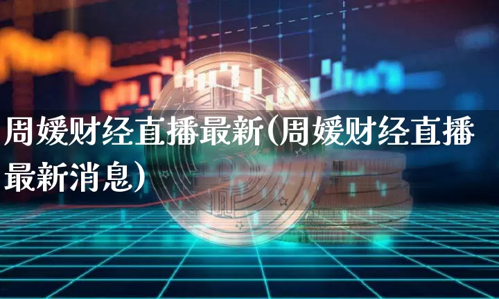 周媛财经直播最新(周媛财经直播最新消息)_https://www.huakunhengjia.com_股票资讯_第1张