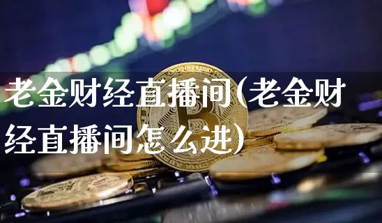 老金财经直播间(老金财经直播间怎么进)_https://www.huakunhengjia.com_股票资讯_第1张