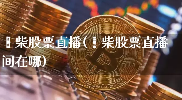 潍柴股票直播(潍柴股票直播间在哪)_https://www.huakunhengjia.com_期货资讯_第1张
