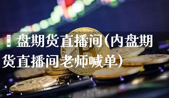 內盘期货直播间(内盘期货直播间老师喊单)_https://www.huakunhengjia.com_期货资讯_第1张