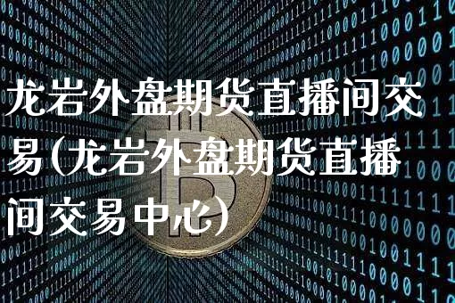 龙岩外盘期货直播间交易(龙岩外盘期货直播间交易中心)_https://www.huakunhengjia.com_期货资讯_第1张