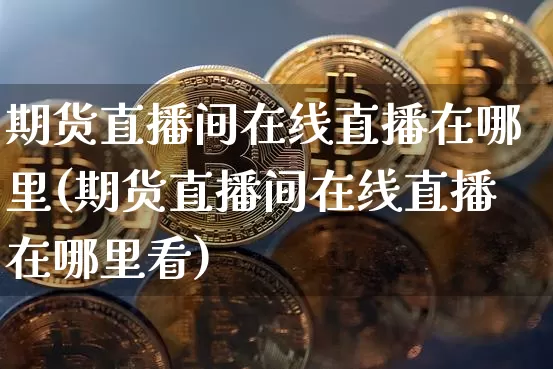 期货直播间在线直播在哪里(期货直播间在线直播在哪里看)_https://www.huakunhengjia.com_期货资讯_第1张
