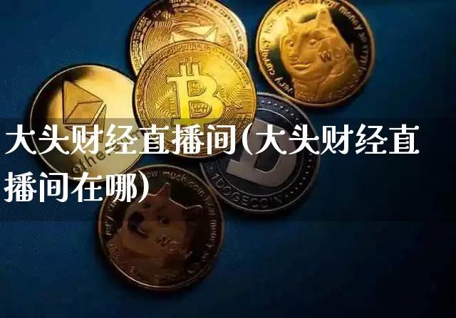 大头财经直播间(大头财经直播间在哪)_https://www.huakunhengjia.com_财经资讯_第1张
