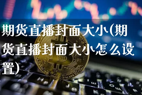 期货直播封面大小(期货直播封面大小怎么设置)_https://www.huakunhengjia.com_财经资讯_第1张