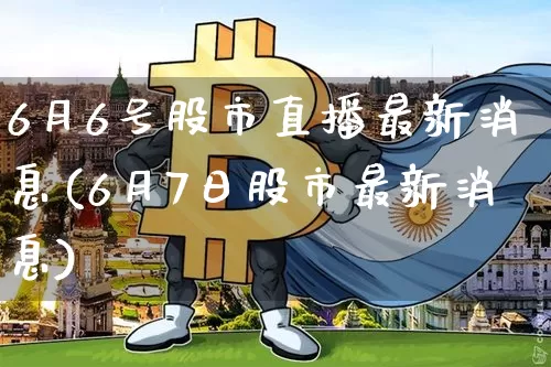 6月6号股市直播最新消息(6月7日股市最新消息)_https://www.huakunhengjia.com_股票资讯_第1张