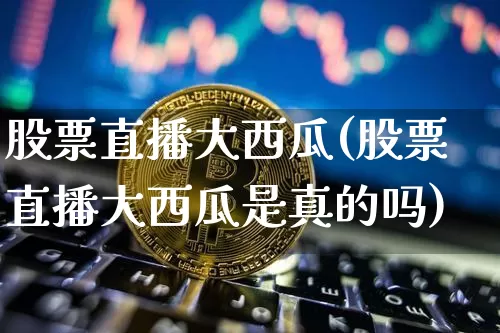 股票直播大西瓜(股票直播大西瓜是真的吗)_https://www.huakunhengjia.com_财经资讯_第1张