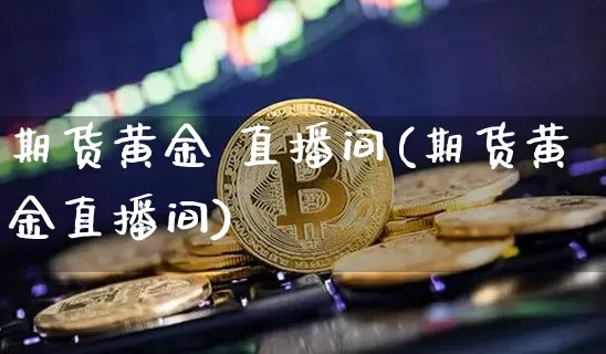 期货黄金 直播间(期货黄金直播间)_https://www.huakunhengjia.com_股票资讯_第1张