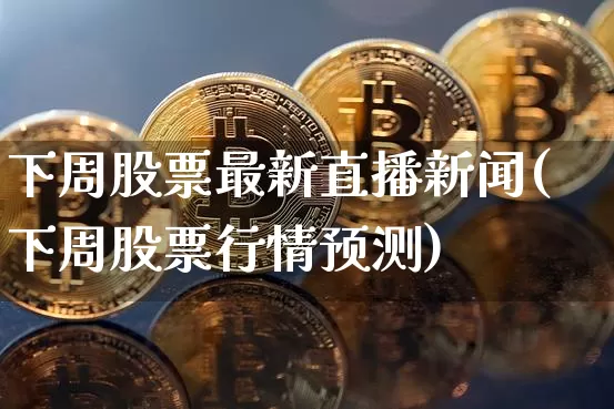 下周股票最新直播新闻(下周股票行情预测)_https://www.huakunhengjia.com_股票资讯_第1张