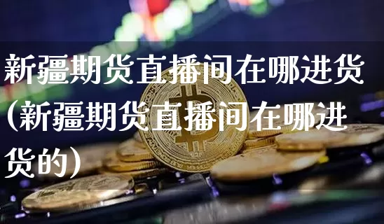 新疆期货直播间在哪进货(新疆期货直播间在哪进货的)_https://www.huakunhengjia.com_期货资讯_第1张