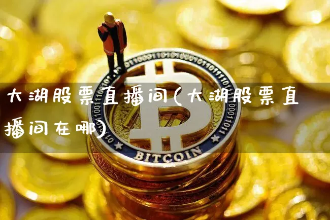大湖股票直播间(大湖股票直播间在哪)_https://www.huakunhengjia.com_期货资讯_第1张