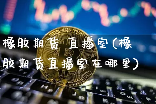 橡胶期货 直播室(橡胶期货直播室在哪里)_https://www.huakunhengjia.com_期货资讯_第1张