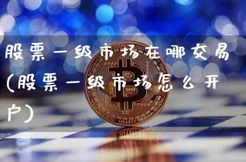 股票一级市场在哪交易(股票一级市场怎么开户)_https://www.huakunhengjia.com_期货资讯_第1张