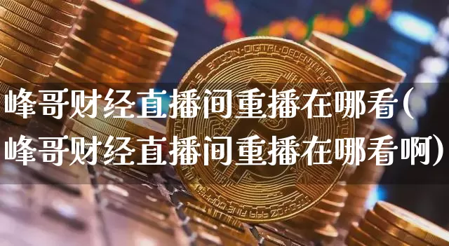 峰哥财经直播间重播在哪看(峰哥财经直播间重播在哪看啊)_https://www.huakunhengjia.com_财经资讯_第1张