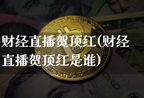 财经直播贺顶红(财经直播贺顶红是谁)_https://www.huakunhengjia.com_股票资讯_第1张