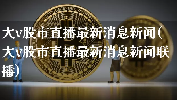 大v股市直播最新消息新闻(大v股市直播最新消息新闻联播)_https://www.huakunhengjia.com_期货资讯_第1张