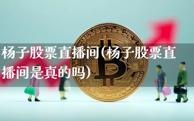 杨子股票直播间(杨子股票直播间是真的吗)_https://www.huakunhengjia.com_财经资讯_第1张