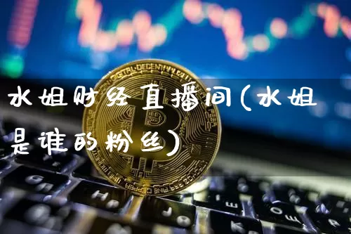 水姐财经直播间(水姐是谁的粉丝)_https://www.huakunhengjia.com_期货资讯_第1张