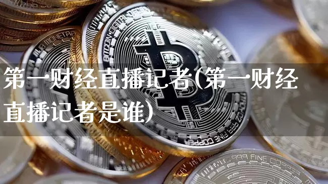 第一财经直播记者(第一财经直播记者是谁)_https://www.huakunhengjia.com_期货资讯_第1张