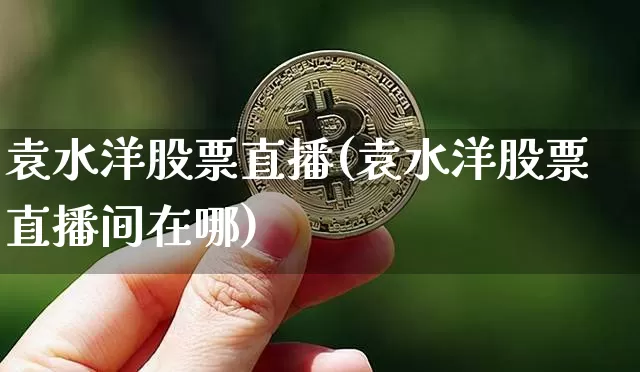 袁水洋股票直播(袁水洋股票直播间在哪)_https://www.huakunhengjia.com_股票资讯_第1张