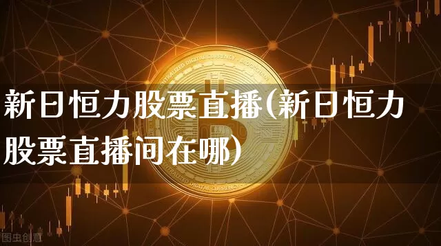 新日恒力股票直播(新日恒力股票直播间在哪)_https://www.huakunhengjia.com_股票资讯_第1张