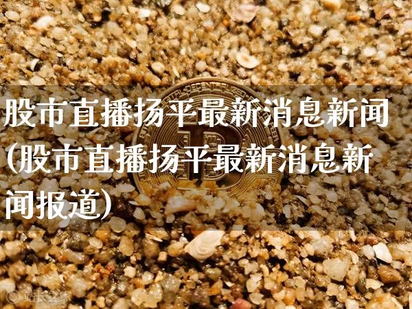 股市直播扬平最新消息新闻(股市直播扬平最新消息新闻报道)_https://www.huakunhengjia.com_股票资讯_第1张