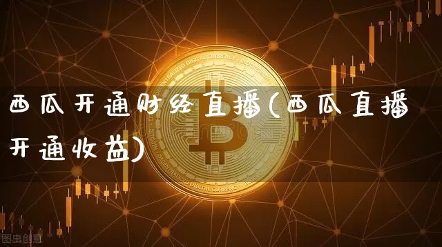 西瓜开通财经直播(西瓜直播开通收益)_https://www.huakunhengjia.com_期货资讯_第1张