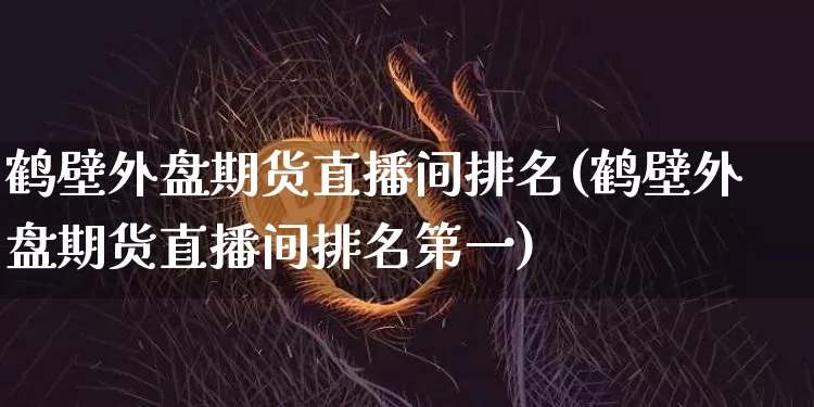 鹤壁外盘期货直播间排名(鹤壁外盘期货直播间排名第一)_https://www.huakunhengjia.com_财经资讯_第1张
