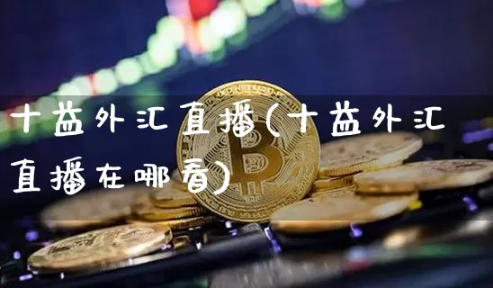 十益外汇直播(十益外汇直播在哪看)_https://www.huakunhengjia.com_金融资讯_第1张