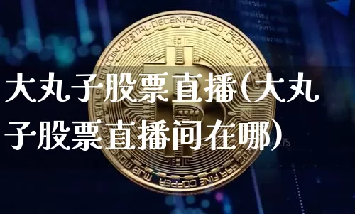 大丸子股票直播(大丸子股票直播间在哪)_https://www.huakunhengjia.com_财经资讯_第1张