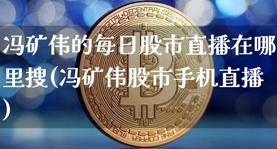 冯矿伟的每日股市直播在哪里搜(冯矿伟股市手机直播)_https://www.huakunhengjia.com_股票资讯_第1张