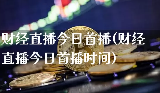 财经直播今日首播(财经直播今日首播时间)_https://www.huakunhengjia.com_金融资讯_第1张