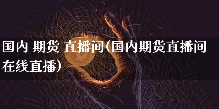 国内 期货 直播间(国内期货直播间在线直播)_https://www.huakunhengjia.com_金融资讯_第1张
