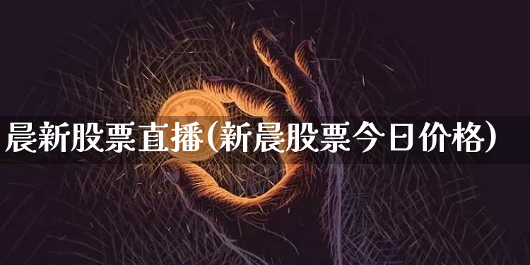 晨新股票直播(新晨股票今日价格)_https://www.huakunhengjia.com_金融资讯_第1张