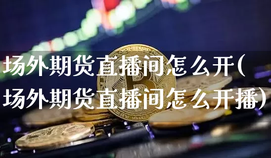 场外期货直播间怎么开(场外期货直播间怎么开播)_https://www.huakunhengjia.com_期货资讯_第1张