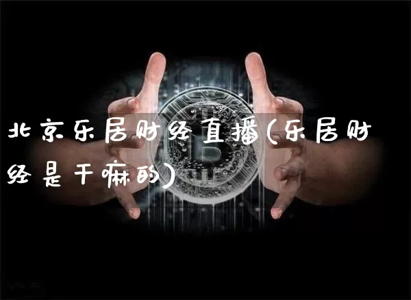 北京乐居财经直播(乐居财经是干嘛的)_https://www.huakunhengjia.com_期货资讯_第1张