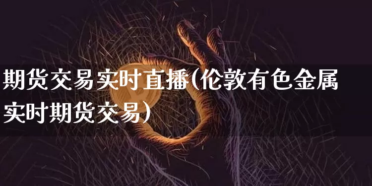 期货交易实时直播(伦敦有色金属实时期货交易)_https://www.huakunhengjia.com_金融资讯_第1张