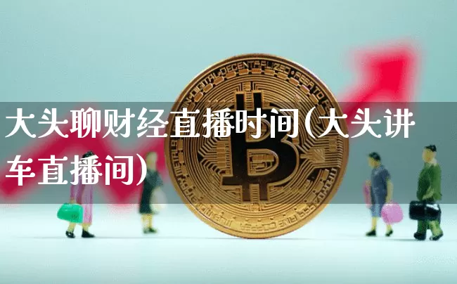 大头聊财经直播时间(大头讲车直播间)_https://www.huakunhengjia.com_金融资讯_第1张