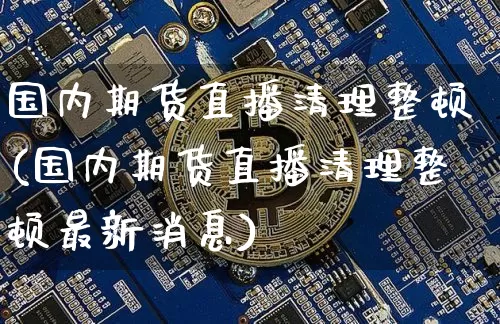 国内期货直播清理整顿(国内期货直播清理整顿最新消息)_https://www.huakunhengjia.com_期货资讯_第1张