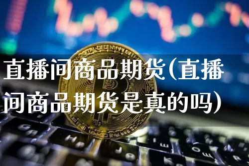 直播间商品期货(直播间商品期货是真的吗)_https://www.huakunhengjia.com_金融资讯_第1张