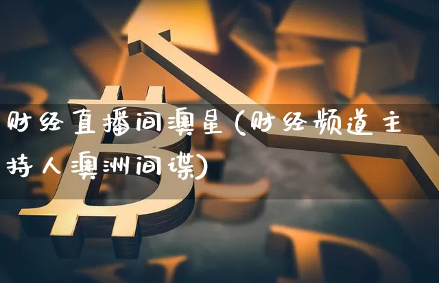 财经直播间澳星(财经频道主持人澳洲间谍)_https://www.huakunhengjia.com_股票资讯_第1张