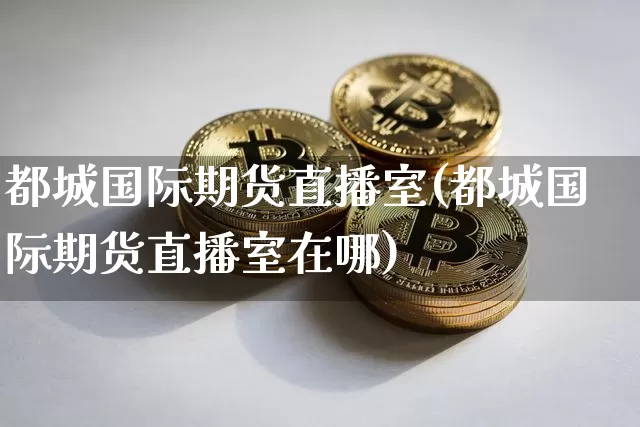 都城国际期货直播室(都城国际期货直播室在哪)_https://www.huakunhengjia.com_期货资讯_第1张