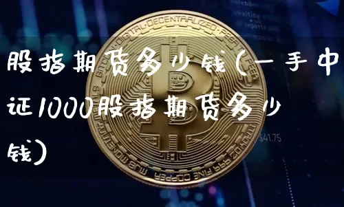 股指期货多少钱(一手中证1000股指期货多少钱)_https://www.huakunhengjia.com_期货资讯_第1张