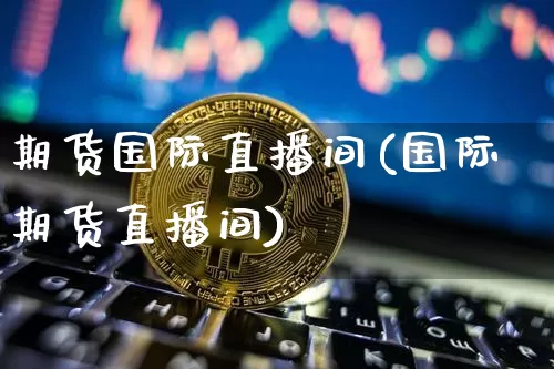 期货国际直播间(国际期货直播间)_https://www.huakunhengjia.com_股票资讯_第1张