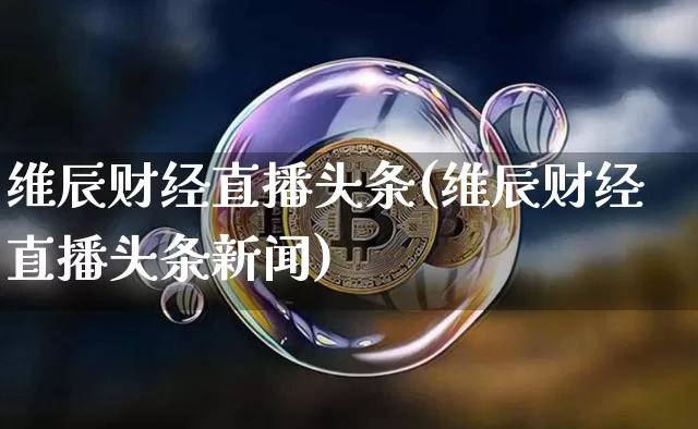 维辰财经直播头条(维辰财经直播头条新闻)_https://www.huakunhengjia.com_财经资讯_第1张