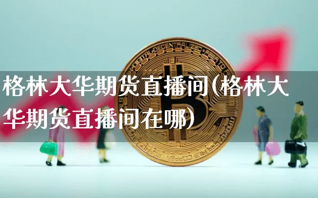 格林大华期货直播间(格林大华期货直播间在哪)_https://www.huakunhengjia.com_期货资讯_第1张