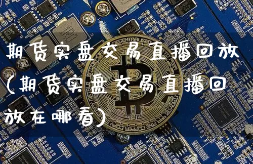 期货实盘交易直播回放(期货实盘交易直播回放在哪看)_https://www.huakunhengjia.com_期货资讯_第1张