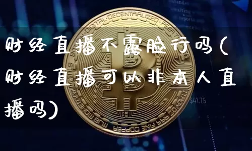 财经直播不露脸行吗(财经直播可以非本人直播吗)_https://www.huakunhengjia.com_金融资讯_第1张